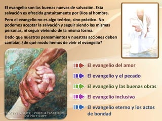 El evangelio son las buenas nuevas de salvación. Esta
salvación es ofrecida gratuitamente por Dios al hombre.
Pero el evangelio no es algo teórico, sino práctico. No
podemos aceptar la salvación y seguir siendo las mismas
personas, ni seguir viviendo de la misma forma.
Dado que nuestros pensamientos y nuestras acciones deben
cambiar, ¿de qué modo hemos de vivir el evangelio?
 
