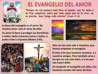 La base del evangelio es el amor. No
nuestro amor, sino el amor de Dios.
Su amor le lleva a prodigar sus beneficios
a todos, tanto a buenos como a malos, a
justos como a injustos (Mateo 5:45).
Dios no nos ama solo a nosotros, que
hemos aceptado el evangelio.
Él ama a los que nosotros amamos, y a
nuestros amigos. Pero también ama a
los que no nos caen bien, o a los que
nos hacen daño.
Al compartir el evangelio con ellos, nos
hacemos canales del amor de Dios.
 