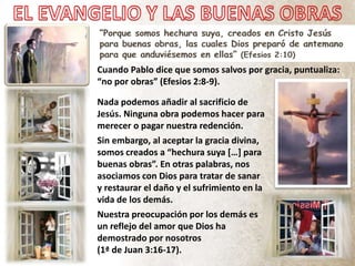 Cuando Pablo dice que somos salvos por gracia, puntualiza:
“no por obras” (Efesios 2:8-9).
Nada podemos añadir al sacrificio de
Jesús. Ninguna obra podemos hacer para
merecer o pagar nuestra redención.
Sin embargo, al aceptar la gracia divina,
somos creados a “hechura suya […] para
buenas obras”. En otras palabras, nos
asociamos con Dios para tratar de sanar
y restaurar el daño y el sufrimiento en la
vida de los demás.
Nuestra preocupación por los demás es
un reflejo del amor que Dios ha
demostrado por nosotros
(1ª de Juan 3:16-17).
 