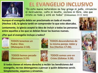 Aunque el evangelio debía ser proclamado en todo el mundo
(Hechos 1:8), la iglesia tardó en comprender lo que esto abarcaba.
Lentamente, la iglesia aceptó la idea de incluir a todas las personas
entre aquellos a los que se debían llevar las buenas nuevas.
¿Por qué el evangelio incluye a todos?
TODOS tenemos un
Padre: Dios
(Malaquías 2:10).
TODOS descendemos de
la misma pareja: Adán y
Eva (Hechos 17:26).
TODOS hemos pecado
(Romanos 3:23).
TODOS somos uno en
Cristo (Gálatas 3:28).
Si todos tienen el mismo derecho a recibir las bendiciones del
evangelio, no nos detengamos a pensar a quién debemos servir.
Simplemente, vayamos y sirvamos.
 