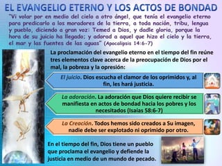 La proclamación del evangelio eterno en el tiempo del fin reúne
tres elementos clave acerca de la preocupación de Dios por el
mal, la pobreza y la opresión:
El juicio. Dios escucha el clamor de los oprimidos y, al
fin, les hará justicia.
La adoración. La adoración que Dios quiere recibir se
manifiesta en actos de bondad hacia los pobres y los
necesitados (Isaías 58:6-7)
La Creación. Todos hemos sido creados a Su imagen,
nadie debe ser explotado ni oprimido por otro.
En el tiempo del fin, Dios tiene un pueblo
que proclama el evangelio y defiende la
justicia en medio de un mundo de pecado.
 