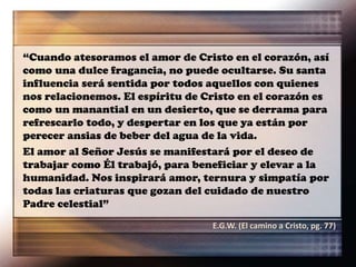 “Cuando atesoramos el amor de Cristo en el corazón, así
como una dulce fragancia, no puede ocultarse. Su santa
influencia será sentida por todos aquellos con quienes
nos relacionemos. El espíritu de Cristo en el corazón es
como un manantial en un desierto, que se derrama para
refrescarlo todo, y despertar en los que ya están por
perecer ansias de beber del agua de la vida.
El amor al Señor Jesús se manifestará por el deseo de
trabajar como Él trabajó, para beneficiar y elevar a la
humanidad. Nos inspirará amor, ternura y simpatía por
todas las criaturas que gozan del cuidado de nuestro
Padre celestial”
E.G.W. (El camino a Cristo, pg. 77)
 