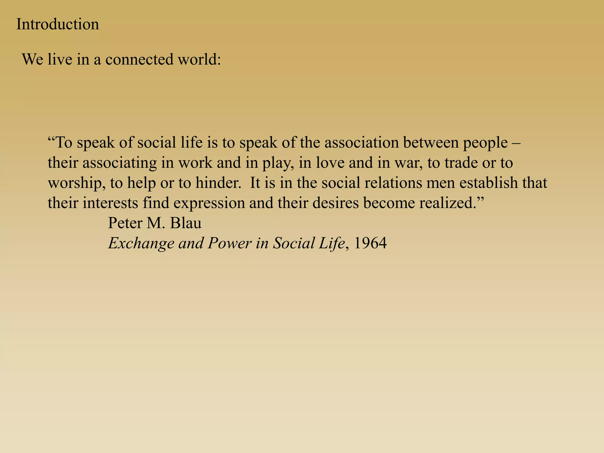 Introduction
We live in a connected world:
“To speak of social life is to speak of the association between people –
their associating in work and in play, in love and in war, to trade or to
worship, to help or to hinder. It is in the social relations men establish that
their interests find expression and their desires become realized.”
Peter M. Blau
Exchange and Power in Social Life, 1964
 