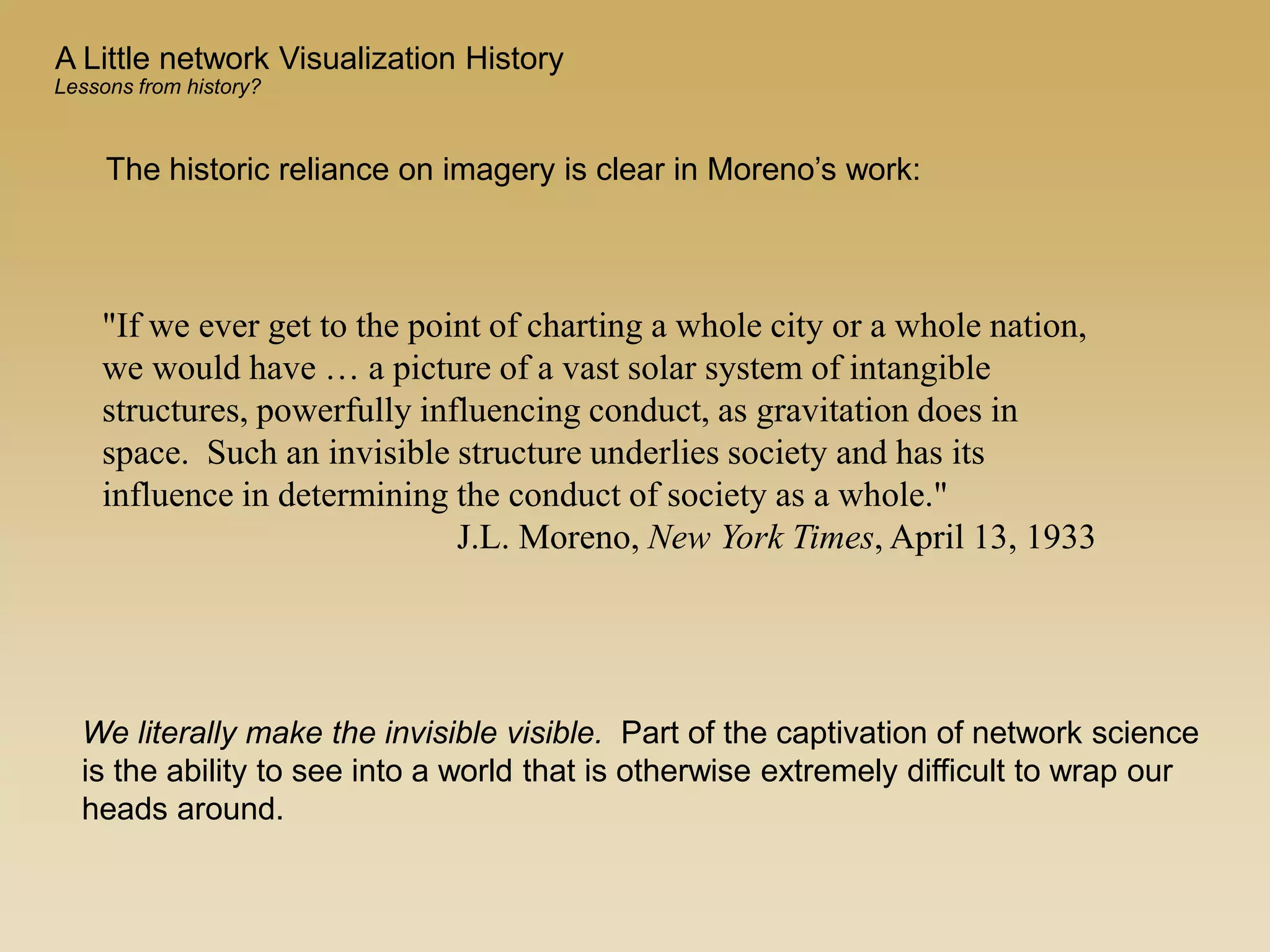 The historic reliance on imagery is clear in Moreno’s work:
"If we ever get to the point of charting a whole city or a whole nation,
we would have … a picture of a vast solar system of intangible
structures, powerfully influencing conduct, as gravitation does in
space. Such an invisible structure underlies society and has its
influence in determining the conduct of society as a whole."
J.L. Moreno, New York Times, April 13, 1933
We literally make the invisible visible. Part of the captivation of network science
is the ability to see into a world that is otherwise extremely difficult to wrap our
heads around.
A Little network Visualization History
Lessons from history?
 