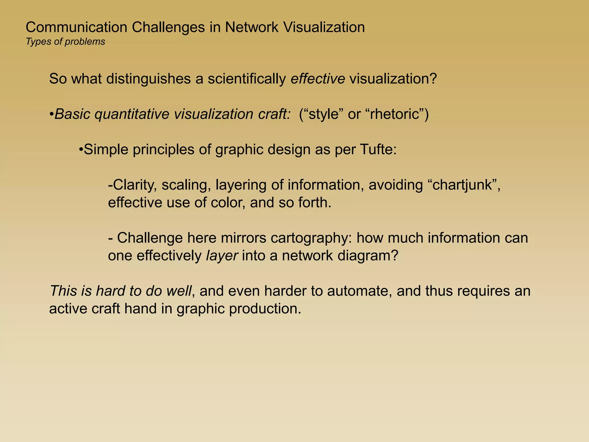 Communication Challenges in Network Visualization
Types of problems
So what distinguishes a scientifically effective visualization?
•Basic quantitative visualization craft: (“style” or “rhetoric”)
•Simple principles of graphic design as per Tufte:
-Clarity, scaling, layering of information, avoiding “chartjunk”,
effective use of color, and so forth.
- Challenge here mirrors cartography: how much information can
one effectively layer into a network diagram?
This is hard to do well, and even harder to automate, and thus requires an
active craft hand in graphic production.
 