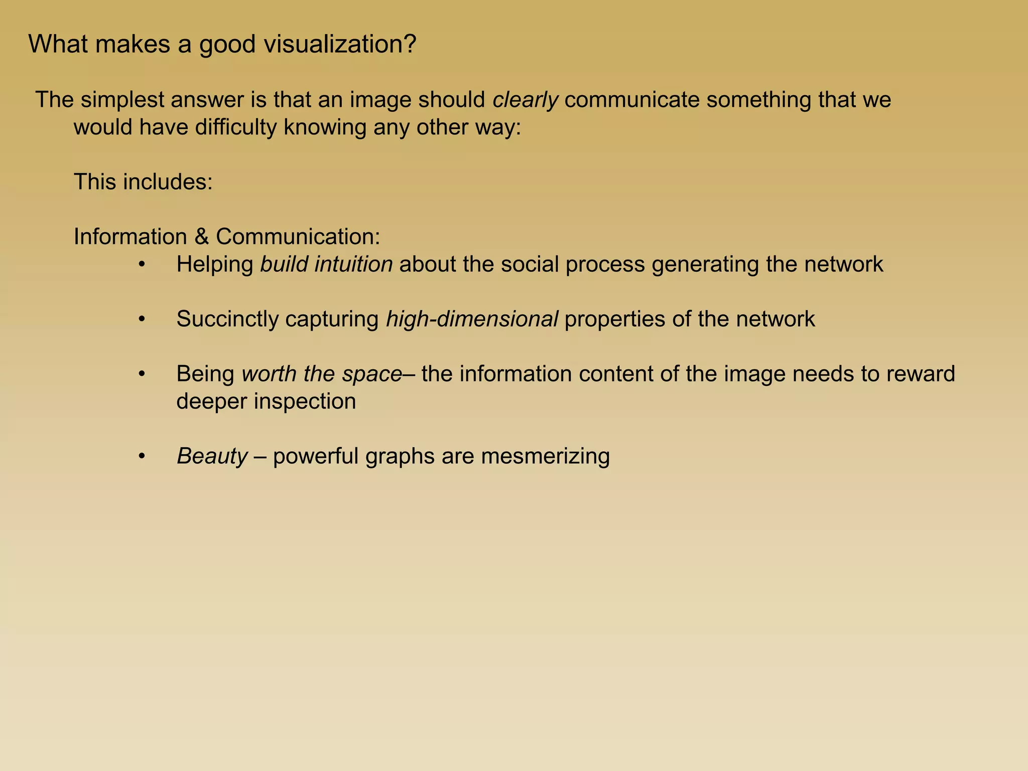 The simplest answer is that an image should clearly communicate something that we
would have difficulty knowing any other way:
This includes:
Information & Communication:
• Helping build intuition about the social process generating the network
• Succinctly capturing high-dimensional properties of the network
• Being worth the space– the information content of the image needs to reward
deeper inspection
• Beauty – powerful graphs are mesmerizing
What makes a good visualization?
 