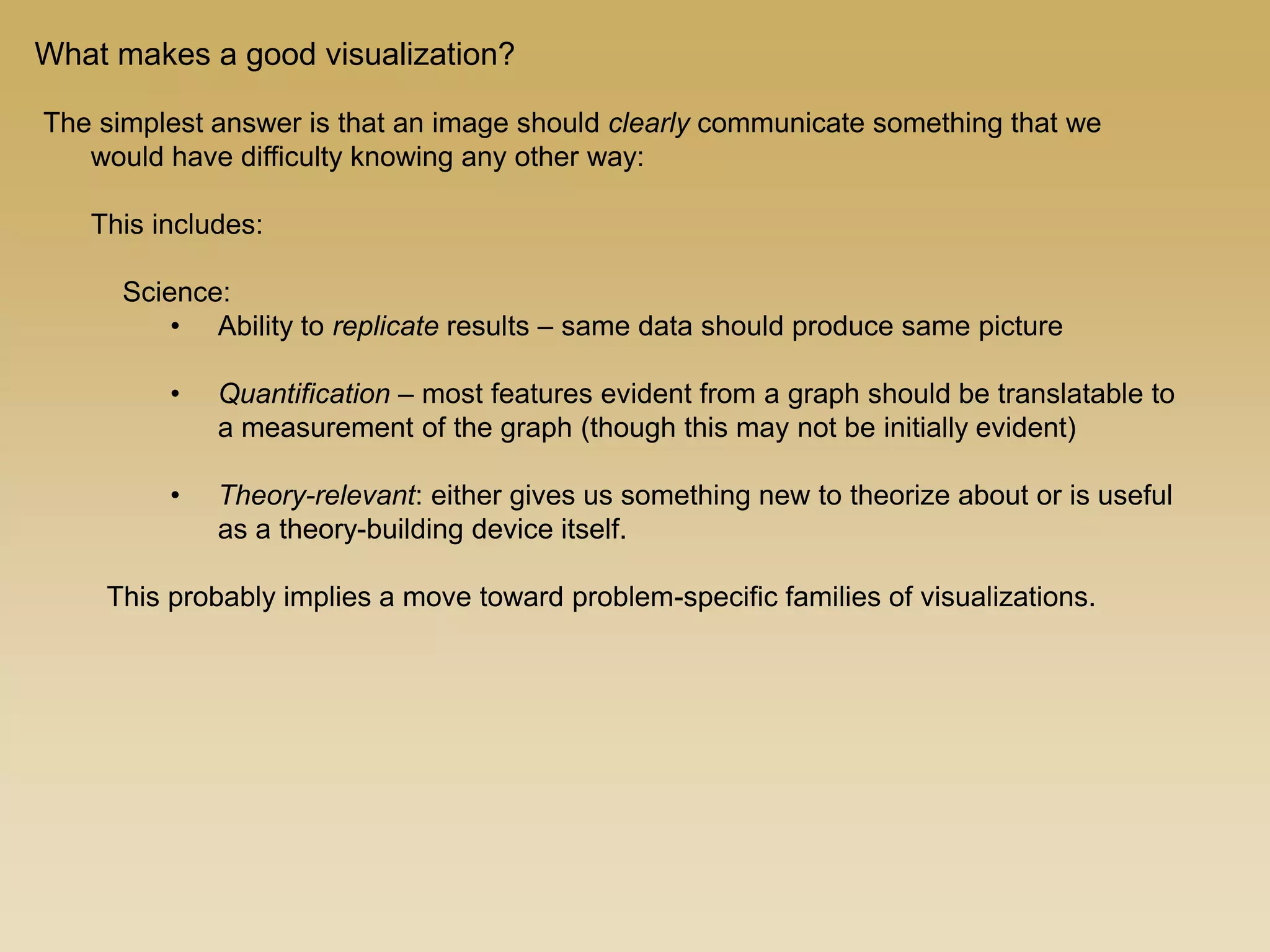 The simplest answer is that an image should clearly communicate something that we
would have difficulty knowing any other way:
This includes:
Science:
• Ability to replicate results – same data should produce same picture
• Quantification – most features evident from a graph should be translatable to
a measurement of the graph (though this may not be initially evident)
• Theory-relevant: either gives us something new to theorize about or is useful
as a theory-building device itself.
This probably implies a move toward problem-specific families of visualizations.
What makes a good visualization?
 