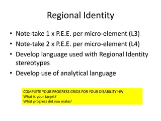 Regional Identity
• Note-take 1 x P.E.E. per micro-element (L3)
• Note-take 2 x P.E.E. per micro-element (L4)
• Develop language used with Regional Identity
  stereotypes
• Develop use of analytical language

    COMPLETE YOUR PROGRESS GRIDS FOR YOUR DISABILITY HW
    What is your target?
    What progress did you make?
 