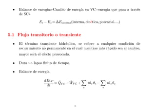 • Balance de energía:»Cambio de energía en VC=energía que pasa a través
de SC»
Ee − Es = ∆Esistema(interna, cinética, potencial....)
5.1 Flujo transitorio o transiente
• El término transiente hidráulico, se refiere a cualquier condición de
escurrimiento no permanente en el cual mientras más rápido sea el cambio,
mayor será el efecto provocado.
• Dura un lapso finito de tiempo.
• Balance de energía:
dEVC
dt
= Q̇VC − ẆVC +
X
e
me
˙ θe −
X
s
ms
˙ θs
21
 