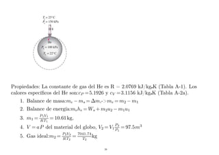 Propiedades: La constante de gas del He es R = 2.0769 kJ/kgK (Tabla A-1). Los
calores específicos del He son:cP =5.1926 y cV =3.1156 kJ/kgK (Tabla A-2a).
1. Balance de masa:me − ms = ∆m,-me = m2 − m1
2. Balance de energía:mehe = Ws + m2u2 − m1u1
3. m1 =
P1V1
RT1
= 10.61kg,
4. V = aP del material del globo, V2 = V1
P2
P1
= 97.5m3
5. Gas ideal:m2 =
P2V2
RT2
=
7041.74
T2
kg
28
 