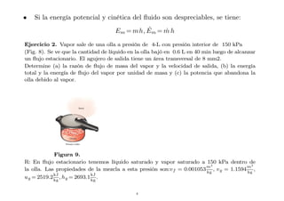 • Si la energía potencial y cinética del fluido son despreciables, se tiene:
Em = mh, Ėm = ṁ h
Ejercicio 2. Vapor sale de una olla a presión de 4-L con presión interior de 150 kPa
(Fig. 8). Se ve que la cantidad de líquido en la olla bajó en 0.6 L en 40 min luego de alcanzar
un flujo estacionario. El agujero de salida tiene un área transversal de 8 mm2.
Determine (a) la razón de flujo de masa del vapor y la velocidad de salida, (b) la energía
total y la energía de flujo del vapor por unidad de masa y (c) la potencia que abandona la
olla debido al vapor.
Figura 9.
R: En flujo estacionario tenemos líquido saturado y vapor saturado a 150 kPa dentro de
la olla. Las propiedades de la mezcla a esta presión son:vf = 0.001053
m3
kg
, vg = 1.1594
m3
kg
,
ug = 2519.2
kJ
kg
, hg = 2693.1
kJ
kg
.
8
 