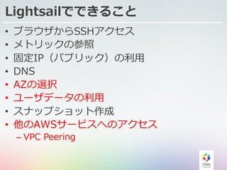 Lightsailでできること
• ブラウザからSSHアクセス
• メトリックの参照
• 固定IP（パブリック）の利⽤
• DNS
• AZの選択
• ユーザデータの利⽤
• スナップショット作成
• 他のAWSサービスへのアクセス
– VPC Peering
 