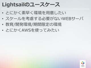 Lightsailのユースケース
• とにかく素早く環境を⽤意したい
• スケールを考慮する必要がないWEBサーバ
• 教育/開発環境/期間限定の環境
• とにかくAWSを使ってみたい
 