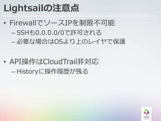 Lightsailの注意点
• FirewallでソースIPを制限不可能
– SSHも0.0.0.0/0で許可される
– 必要な場合はOSより上のレイヤで保護
• API操作はCloudTrail⾮対応
– Historyに操作履歴が残る
 
