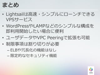 まとめ
• Lightsailは⾼速・シンプルにローンチできる
VPSサービス
• WordPressやLAMPなどのシンプルな構成を
即利⽤開始したい場合に便利
• ユーザデータやVPC Peeringで拡張も可能
• 制限事項は割り切りが必要
– ELBや冗⻑化の機能はなし
– 限定的なセキュリティ機能
 