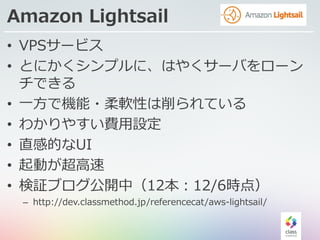 Amazon Lightsail
• VPSサービス
• とにかくシンプルに、はやくサーバをローン
チできる
• ⼀⽅で機能・柔軟性は削られている
• わかりやすい費⽤設定
• 直感的なUI
• 起動が超⾼速
• 検証ブログ公開中（12本：12/6時点）
– http://dev.classmethod.jp/referencecat/aws-lightsail/
 