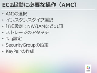 EC2起動に必要な操作（AMC）
• AMIの選択
• インスタンスタイプ選択
• 詳細設定：NW/IAMなど11項
• ストレージのアタッチ
• Tag設定
• SecurityGroupの設定
• KeyPairの作成
 