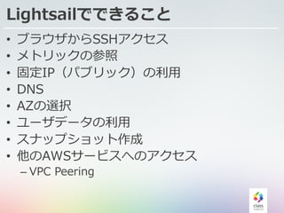 Lightsailでできること
• ブラウザからSSHアクセス
• メトリックの参照
• 固定IP（パブリック）の利⽤
• DNS
• AZの選択
• ユーザデータの利⽤
• スナップショット作成
• 他のAWSサービスへのアクセス
– VPC Peering
 
