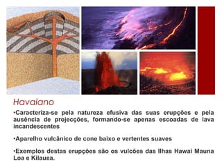 Havaiano
•Caracteriza-se pela natureza efusiva das suas erupções e pela
ausência de projecções, formando-se apenas escoadas de lava
incandescentes

•Aparelho vulcânico de cone baixo e vertentes suaves

•Exemplos destas erupções são os vulcões das Ilhas Hawai Mauna
Loa e Kilauea.
 