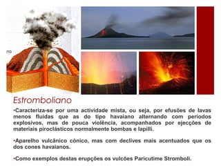 Estromboliano
•Caracteriza-se por uma actividade mista, ou seja, por efusões de lavas
menos fluidas que as do tipo havaiano alternando com períodos
explosivos, mas de pouca violência, acompanhados por ejecções de
materiais piroclásticos normalmente bombas e lapilli.

•Aparelho vulcânico cónico, mas com declives mais acentuados que os
dos cones havaianos.

•Como exemplos destas erupções os vulcões Paricutime Stromboli.
 
