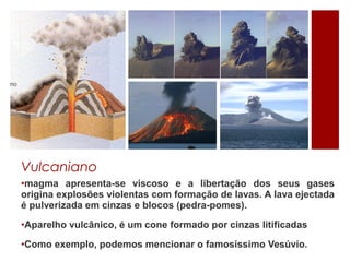 Vulcaniano
•magma apresenta-se viscoso e a libertação dos seus gases
origina explosões violentas com formação de lavas. A lava ejectada
é pulverizada em cinzas e blocos (pedra-pomes).

•Aparelho vulcânico, é um cone formado por cinzas litificadas

•Como exemplo, podemos mencionar o famosíssimo Vesúvio.
 