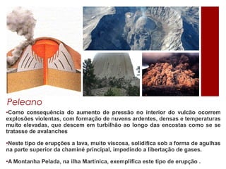 Peleano
•Como consequência do aumento de pressão no interior do vulcão ocorrem
explosões violentas, com formação de nuvens ardentes, densas e temperaturas
muito elevadas, que descem em turbilhão ao longo das encostas como se se
tratasse de avalanches

•Neste tipo de erupções a lava, muito viscosa, solidifica sob a forma de agulhas
na parte superior da chaminé principal, impedindo a libertação de gases.

•A Montanha Pelada, na ilha Martinica, exemplifica este tipo de erupção .
 