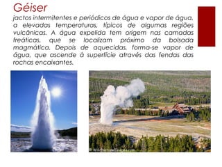 Géiser
jactos intermitentes e periódicos de água e vapor de água,
a elevadas temperaturas, típicos de algumas regiões
vulcânicas. A água expelida tem origem nas camadas
freáticas, que se localizam próximo da bolsada
magmática. Depois de aquecidas, forma-se vapor de
água, que ascende à superfície através das fendas das
rochas encaixantes.
 