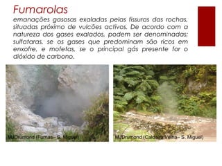Fumarolas
  emanações gasosas exaladas pelas fissuras das rochas,
  situadas próximo de vulcões activos. De acordo com a
  natureza dos gases exalados, podem ser denominadas:
  sulfataras, se os gases que predominam são ricos em
  enxofre, e mofetas, se o principal gás presente for o
  dióxido de carbono.




MJDrumond (Furnas– S. Miguel)   MJDrumond (Caldeira Velha– S. Miguel)
 