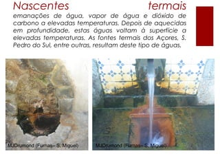 Nascentes                                          termais
  emanações de água, vapor de água e dióxido de
  carbono a elevadas temperaturas. Depois de aquecidas
  em profundidade, estas águas voltam à superfície a
  elevadas temperaturas. As fontes termais dos Açores, S.
  Pedro do Sul, entre outras, resultam deste tipo de águas.




MJDrumond (Furnas– S. Miguel)   MJDrumond (Furnas– S. Miguel)
 