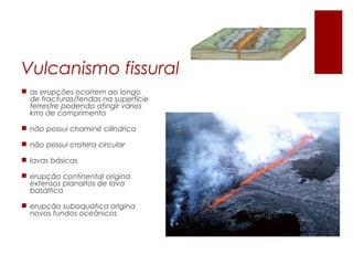 Vulcanismo fissural
 as erupções ocorrem ao longo
  de fracturas/fendas na superfície
  terrestre podendo atingir vários
  kms de comprimento

 não possui chaminé cilíndrica

 não possui cratera circular

 lavas básicas

 erupção continental origina
  extensos planaltos de lava
  basáltica

 erupção subaquática origina
  novos fundos oceânicos
 
