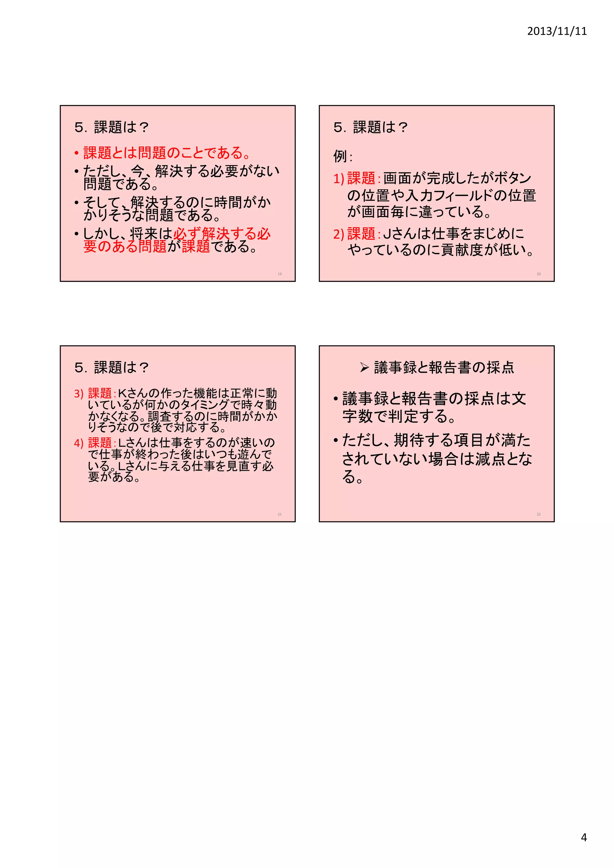 2013/11/11

５．課題は？

５．課題は？

• 課題とは問題のことである。
• ただし、今、解決する必要がない
問題である。
• そして、解決するのに時間がか
かりそうな問題である。
• しかし、将来は必ず解決する必
要のある問題が課題である。

例：
1) 課題：画面が完成したがボタン
の位置や入力フィールドの位置
が画面毎に違っている。
2) 課題：Ｊさんは仕事をまじめに
やっているのに貢献度が低い。

19

５．課題は？

20

議事録と報告書の採点

3) 課題：Ｋさんの作った機能は正常に動
いているが何かのタイミングで時々動
かなくなる。調査するのに時間がかか
りそうなので後で対応する。
4) 課題：Ｌさんは仕事をするのが速いの
で仕事が終わった後はいつも遊んで
いる。Ｌさんに与える仕事を見直す必
要がある。
21

• 議事録と報告書の採点は文
字数で判定する。
• ただし、期待する項目が満た
されていない場合は減点とな
る。
22

4

 