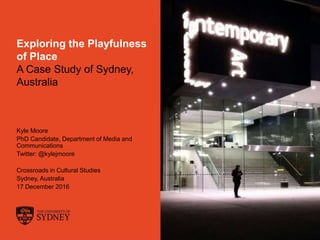 The University of Sydney Page 1
Exploring the Playfulness
of Place
A Case Study of Sydney,
Australia
Kyle Moore
PhD Candidate, Department of Media and
Communications
Twitter: @kylejmoore
Crossroads in Cultural Studies
Sydney, Australia
17 December 2016
 