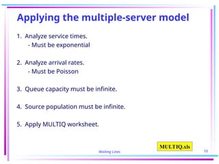 Waiting Lines 10
Applying the multiple-server model
1. Analyze service times.
- Must be exponential
2. Analyze arrival rates.
- Must be Poisson
3. Queue capacity must be infinite.
4. Source population must be infinite.
5. Apply MULTIQ worksheet.
MULTIQ.xls
 