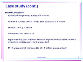 Waiting Lines 3
Case study (cont.)
Solution procedure
Each machine jammed at rate of λ = 60/hr.
With M machines, arrival rate to each attendant is λ = 60M
Service rate is μ = 450/hr.
Utilization ratio = 60M/450
Experimenting with different values of M produced an arrival rate that
minimized costs (wages + lost production)
M = 5 was optimal, compared to M = 1 before queuing study
 