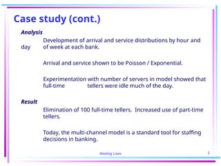 Waiting Lines 5
Case study (cont.)
Analysis
Development of arrival and service distributions by hour and
day of week at each bank.
Arrival and service shown to be Poisson / Exponential.
Experimentation with number of servers in model showed that
full-time tellers were idle much of the day.
Result
Elimination of 100 full-time tellers. Increased use of part-time
tellers.
Today, the multi-channel model is a standard tool for staffing
decisions in banking.
 