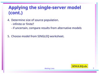 Waiting Lines 9
Applying the single-server model
(cont.)
4. Determine size of source population.
- infinite or finite?
- if uncertain, compare results from alternative models
5. Choose model from SINGLEQ worksheet.
SINGLEQ.xls
 
