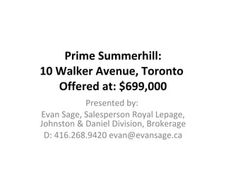 Prime Summerhill: 10 Walker Avenue, Toronto  Offered at: $699,000 Presented by:  Evan Sage, Salesperson Royal Lepage, Johnston & Daniel Division, Brokerage D: 416.268.9420 evan@evansage.ca 