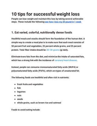 10 tips for successful weight loss
People can lose weight and maintain this loss by taking several achievable
steps. These include the following:see how i loss my 20 pound in 1 week
1. Eat varied, colorful, nutritionally dense foods
Healthful meals and snacks should form the foundation of the human diet. A
simple way to create a meal plan is to make sure that each meal consists of
50 percent fruit and vegetables, 25 percent whole grains, and 25 percent
protein. Total fiber intake should be 25–30 grams (g) daily.
Eliminate trans fats from the diet, and minimize the intake of saturated fats,
which has a strong link with the incidence of coronary heart disease.
Instead, people can consume monounsaturated fatty acids (MUFA) or
polyunsaturated fatty acids (PUFA), which are types of unsaturated fat.
The following foods are healthful and often rich in nutrients:
● fresh fruits and vegetables
● fish
● legumes
● nuts
● seeds
● whole grains, such as brown rice and oatmeal
Foods to avoid eating include:
 