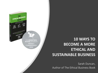 10 WAYS TO
BECOME A MORE
ETHICAL AND
SUSTAINABLE BUSINESS
Sarah Duncan,
Author of The Ethical Business Book
 