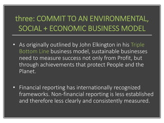three: COMMIT TO AN ENVIRONMENTAL,
SOCIAL + ECONOMIC BUSINESS MODEL
• As originally outlined by John Elkington in his Trip...