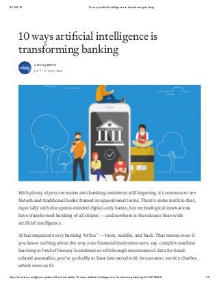 9/13/2019 10 ways artificial intelligence is transforming banking
https://medium.com/@usmsystems23/ai-bankability-10-ways-artificial-intelligence-is-transforming-banking-b13e57f9b55c 1/9
10 ways arti cial intelligence is
transforming banking
usm systems
Jul 7 · 9 min read
With plenty of post-recession anti-banking sentiment still lingering, it’s common to see
fintech and traditional banks framed in oppositional terms. There’s some truth to that,
especially with disruption-minded digital-only banks, but technological innovations
have transformed banking of all stripes — and nowhere is that clearer than with
artificial intelligence.
AI has impacted every banking “office” — front, middle, and back. That means even if
you know nothing about the way your financial institution uses, say, complex machine
learning to fend off money launderers or sift through mountains of data for fraud-
related anomalies, you’ve probably at least interacted with its customer service chatbot,
which runs on AI.
 