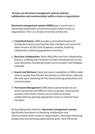 10 ways can document management systems improve
collaboration and communication within a team or organization.
Document management systems (DMS) play a crucial role in
enhancing collaboration and communication within teams or
organizations. Here are 10 ways how they achieve this:
1. Centralized Access: DMS provides a centralized location for
storing documents, ensuring that team members can access the
latest versions of files from anywhere, anytime, fostering
collaboration without geographical constraints.
2. Real-time Collaboration: Many DMS offer real-time collaboration
features, enabling team members to work simultaneously on the
same document, facilitating instant communication and feedback
exchange.
3. Search and Retrieval: Advanced search capabilities in DMS enable
users to quickly find relevant documents or information, reducing
the time spent searching for files and enhancing productivity and
communication.
4. Permission Management: DMS allows administrators to set
access permissions for different users or groups, ensuring that
sensitive information remains secure while promoting
collaboration by granting appropriate access to relevant team
members.
By leveraging these features, document management systems
significantly contribute to improving collaboration and
communication within teams or organizations, ultimately enhancing
productivity and achieving organizational goals more efficiently.
 