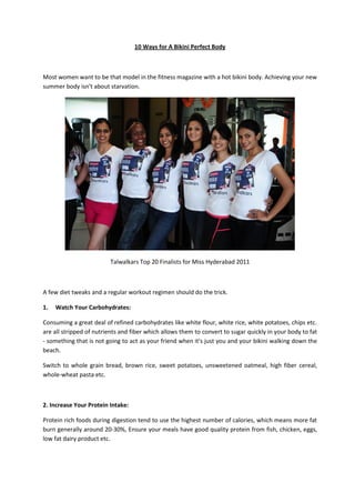 10 Ways for A Bikini Perfect Body



Most women want to be that model in the fitness magazine with a hot bikini body. Achieving your new
summer body isn’t about starvation.




                         Talwalkars Top 20 Finalists for Miss Hyderabad 2011



A few diet tweaks and a regular workout regimen should do the trick.

1.   Watch Your Carbohydrates:

Consuming a great deal of refined carbohydrates like white flour, white rice, white potatoes, chips etc.
are all stripped of nutrients and fiber which allows them to convert to sugar quickly in your body to fat
- something that is not going to act as your friend when it's just you and your bikini walking down the
beach.

Switch to whole grain bread, brown rice, sweet potatoes, unsweetened oatmeal, high fiber cereal,
whole-wheat pasta etc.



2. Increase Your Protein Intake:

Protein rich foods during digestion tend to use the highest number of calories, which means more fat
burn generally around 20-30%, Ensure your meals have good quality protein from fish, chicken, eggs,
low fat dairy product etc.
 