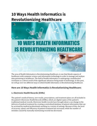 10 Ways Health Informatics is
Revolutionizing Healthcare
The area of Health Informatics is Revolutionizing Healthcare, is one that blends aspects of
healthcare with computer science and information technology in order to manage and analyze
data pertaining to healthcare. The field of health informatics is undergoing a multifaceted
revolution as a direct result of the significant advances being made in technology. In this post,
we will go over ten different ways in which health Informatics is Revolutionizing Healthcare.
Here are 10 Ways Health Informatics is Revolutionizing Healthcare:
1. Electronic Health Records (EHRs)
The patient’s medical history, test results, prescriptions, and treatment plans are all included in
the patient’s Electronic Health Records (EHRs), which are digital copies of the patient’s
traditional medical records. Electronic health records have brought about a sea change in the
delivery of medical treatment by creating a centralized database of patient information that can
be accessed by medical professionals working in a variety of settings. Because of this, the level
of accuracy, speed, and efficiency of patient treatment has increased, while the number of
mistakes caused by manually maintaining records has decreased.
 