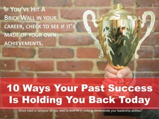 10 Ways Your Past Success
Is Holding You Back Today
IF YOU’VE HIT A
BRICK WALL IN YOUR
CAREER, CHECK TO SEE IF IT’S
MADE OF YOUR OWN
ACHIEVEMENTS.
Which habit or behavior do you need to work on in order to demonstrate your leadership abilities?
 