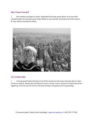 Dr	
  Vanessa	
  Ruspoli	
  |	
  Harley	
  Street	
  Psychology	
  |	
  www.dr-­‐ruspoli.com	
  |	
  (+44)	
  7747-­‐	
  777361	
  
	
  
Don’t	
  Scare	
  Yourself	
  	
  
•	
   Panic	
  attacks	
  are	
  bought	
  on	
  by	
  fear.	
  Being	
  afraid	
  of	
  having	
  a	
  panic	
  attack	
  can	
  be	
  one	
  of	
  the	
  
contributing	
  factors	
  to	
  having	
  a	
  panic	
  attack.	
  Refuse	
  to	
  scare	
  yourself,	
  and	
  remove	
  one	
  of	
  the	
  reasons	
  
for	
  your	
  anxiety	
  around	
  panic	
  attacks.	
  	
  	
  
	
  
	
  
	
  
Try	
  To	
  Stay	
  Calm	
  	
  
•	
   Calming	
  yourself	
  down	
  will	
  help	
  to	
  shut	
  off	
  the	
  mechanism	
  that	
  causes	
  the	
  panic	
  attack.	
  It	
  ends	
  
the	
  stress	
  response.	
  Staying	
  calm	
  will	
  help	
  you	
  remain	
  in	
  control,	
  and	
  can	
  prevent	
  an	
  anxiety	
  attack	
  from	
  
happening.	
  	
  The	
  more	
  you	
  can	
  learn	
  to	
  calm	
  yourself	
  down,	
  the	
  quicker	
  you’ll	
  stop	
  panicking.	
  	
  	
  
 