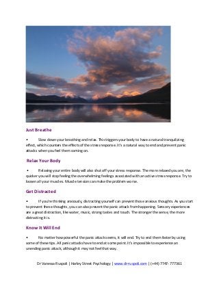 Dr	
  Vanessa	
  Ruspoli	
  |	
  Harley	
  Street	
  Psychology	
  |	
  www.dr-­‐ruspoli.com	
  |	
  (+44)	
  7747-­‐	
  777361	
  
	
  
	
  
Just	
  Breathe	
  	
  
•	
   Slow	
  down	
  your	
  breathing	
  and	
  relax.	
  This	
  triggers	
  your	
  body	
  to	
  have	
  a	
  natural	
  tranquilizing	
  
effect,	
  which	
  counters	
  the	
  effects	
  of	
  the	
  stress	
  response.	
  It’s	
  a	
  natural	
  way	
  to	
  end	
  and	
  prevent	
  panic	
  
attacks	
  when	
  you	
  feel	
  them	
  coming	
  on.	
  	
  
	
  Relax	
  Your	
  Body	
  	
  
	
  •	
   Relaxing	
  your	
  entire	
  body	
  will	
  also	
  shut	
  off	
  your	
  stress	
  response.	
  The	
  more	
  relaxed	
  you	
  are,	
  the	
  
quicker	
  you	
  will	
  stop	
  feeling	
  the	
  overwhelming	
  feelings	
  associated	
  with	
  an	
  active	
  stress	
  response.	
  Try	
  to	
  
loosen	
  all	
  your	
  muscles.	
  Muscle	
  tension	
  can	
  make	
  the	
  problem	
  worse.	
  	
  
Get	
  Distracted	
  
•	
   If	
  you’re	
  thinking	
  anxiously,	
  distracting	
  yourself	
  can	
  prevent	
  those	
  anxious	
  thoughts.	
  As	
  you	
  start	
  
to	
  prevent	
  these	
  thoughts,	
  you	
  can	
  also	
  prevent	
  the	
  panic	
  attack	
  from	
  happening.	
  Sensory	
  experiences	
  
are	
  a	
  great	
  distraction,	
  like	
  water,	
  music,	
  strong	
  tastes	
  and	
  touch.	
  The	
  stronger	
  the	
  sense,	
  the	
  more	
  
distracting	
  it	
  is.	
  	
  
Know	
  It	
  Will	
  End	
  	
  
•	
   No	
  matter	
  how	
  powerful	
  the	
  panic	
  attack	
  seems,	
  it	
  will	
  end.	
  Try	
  to	
  end	
  them	
  faster	
  by	
  using	
  
some	
  of	
  these	
  tips.	
  All	
  panic	
  attacks	
  have	
  to	
  end	
  at	
  some	
  point.	
  It’s	
  impossible	
  to	
  experience	
  an	
  
unending	
  panic	
  attack,	
  although	
  it	
  may	
  not	
  feel	
  that	
  way.	
  	
  	
  
 