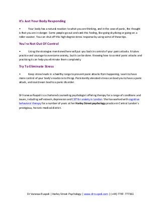 Dr	
  Vanessa	
  Ruspoli	
  |	
  Harley	
  Street	
  Psychology	
  |	
  www.dr-­‐ruspoli.com	
  |	
  (+44)	
  7747-­‐	
  777361	
  
	
  
It’s	
  Just	
  Your	
  Body	
  Responding	
  	
  
•	
   Your	
  body	
  has	
  a	
  natural	
  reaction	
  to	
  what	
  you	
  are	
  thinking,	
  and	
  in	
  the	
  case	
  of	
  panic,	
  the	
  thought	
  
is	
  that	
  you	
  are	
  in	
  danger.	
  Some	
  people	
  go	
  out	
  and	
  seek	
  this	
  feeling,	
  like	
  going	
  skydiving	
  or	
  going	
  on	
  a	
  
roller-­‐coaster.	
  You	
  can	
  shut	
  off	
  this	
  high	
  degree	
  stress	
  response	
  by	
  using	
  some	
  of	
  these	
  tips.	
  	
  
You’re	
  Not	
  Out	
  Of	
  Control	
  	
  
•	
   Using	
  the	
  strategies	
  mentioned	
  here	
  will	
  put	
  you	
  back	
  in	
  control	
  of	
  your	
  panic	
  attacks.	
  It	
  takes	
  
practice	
  and	
  courage	
  to	
  overcome	
  anxiety,	
  but	
  it	
  can	
  be	
  done.	
  Knowing	
  how	
  to	
  control	
  panic	
  attacks	
  and	
  
practising	
  it	
  can	
  help	
  you	
  eliminate	
  them	
  completely.	
  	
  
Try	
  To	
  Eliminate	
  Stress	
  	
  
•	
   Keep	
  stress	
  levels	
  in	
  a	
  healthy	
  range	
  to	
  prevent	
  panic	
  attacks	
  from	
  happening.	
  Learn	
  to	
  have	
  
more	
  control	
  of	
  your	
  body’s	
  reactions	
  to	
  things.	
  Persistently	
  elevated	
  stress	
  can	
  lead	
  you	
  to	
  have	
  a	
  panic	
  
attack,	
  and	
  could	
  even	
  lead	
  to	
  a	
  panic	
  disorder.	
  	
  	
  
	
  
Dr	
  Vanessa	
  Ruspoli	
  is	
  a	
  chartered	
  counseling	
  psychologist	
  offering	
  therapy	
  for	
  a	
  range	
  of	
  conditions	
  and	
  
issues,	
  including	
  self	
  esteem,	
  depression	
  and	
  CBT	
  for	
  anxiety	
  in	
  London.	
  She	
  has	
  worked	
  with	
  cognitive	
  
behavioral	
  therapy	
  for	
  a	
  number	
  of	
  years	
  at	
  her	
  Harley	
  Street	
  psychology	
  practice	
  in	
  Central	
  London’s	
  
prestigious,	
  historic	
  medical	
  district.	
  
 