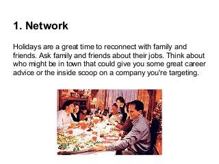 1. Network
Holidays are a great time to reconnect with family and
friends. Ask family and friends about their jobs. Think about
who might be in town that could give you some great career
advice or the inside scoop on a company you're targeting.

 