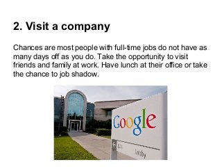 2. Visit a company
Chances are most people with full-time jobs do not have as
many days off as you do. Take the opportunity to visit
friends and family at work. Have lunch at their office or take
the chance to job shadow.

 